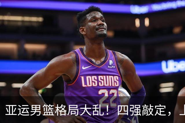 亚运男篮格局大乱！四强敲定，上届冠亚军出局，中国男篮全力冲金